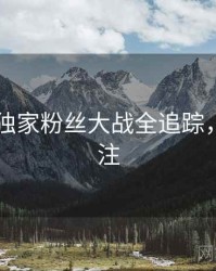 吃瓜51独家粉丝大战全追踪，值得关注