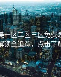 精品欧美一区二区三区免费观看剧情解读全追踪，点击了解