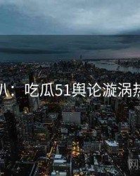 独家深扒：吃瓜51舆论漩涡热度逻辑