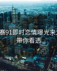 每日大赛91即时恋情曝光来龙去脉，带你看透