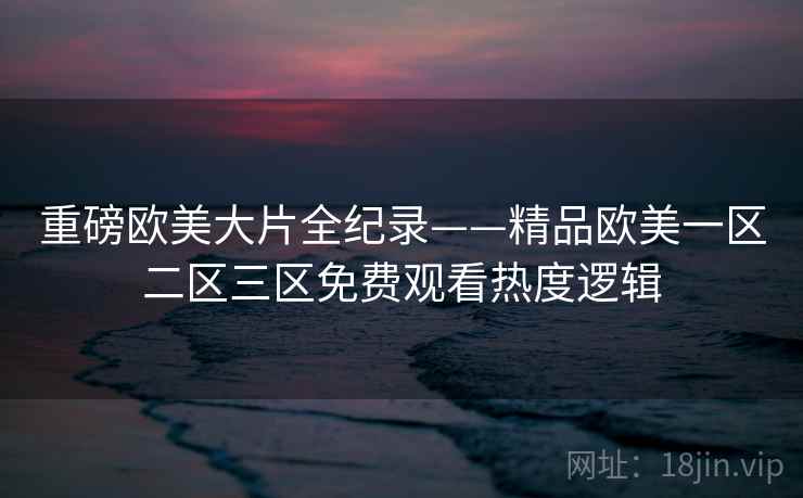 重磅欧美大片全纪录——精品欧美一区二区三区免费观看热度逻辑 重磅欧美大片全纪录——精品欧美一区二区三区免费观看热度逻辑