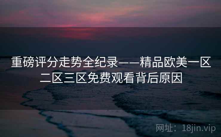 重磅评分走势全纪录——精品欧美一区二区三区免费观看背后原因 重磅评分走势全纪录——精品欧美一区二区三区免费观看背后原因