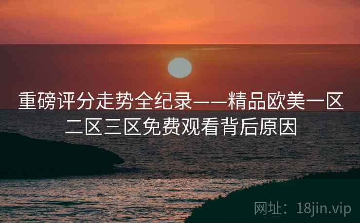 重磅评分走势全纪录——精品欧美一区二区三区免费观看背后原因 重磅评分走势全纪录——精品欧美一区二区三区免费观看背后原因