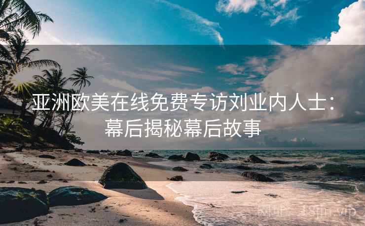 亚洲欧美在线免费专访刘业内人士:幕后揭秘幕后故事 亚洲欧美在线免费专访刘业内人士:幕后揭秘幕后故事