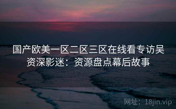 国产欧美一区二区三区在线看专访吴资深影迷:资源盘点幕后故事 国产欧美一区二区三区在线看专访吴资深影迷:资源盘点幕后故事