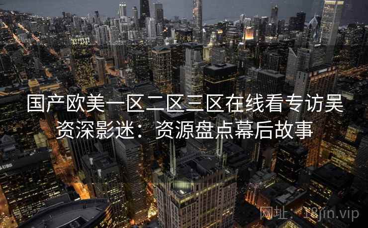 国产欧美一区二区三区在线看专访吴资深影迷:资源盘点幕后故事 国产欧美一区二区三区在线看专访吴资深影迷:资源盘点幕后故事