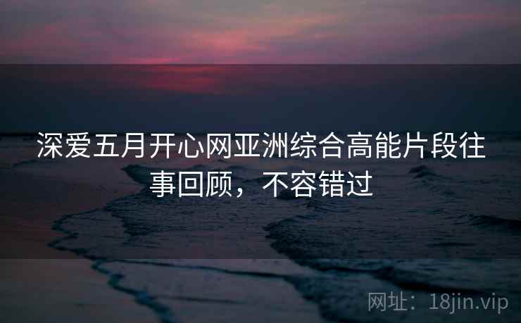 深爱五月开心网亚洲综合高能片段往事回顾，不容错过