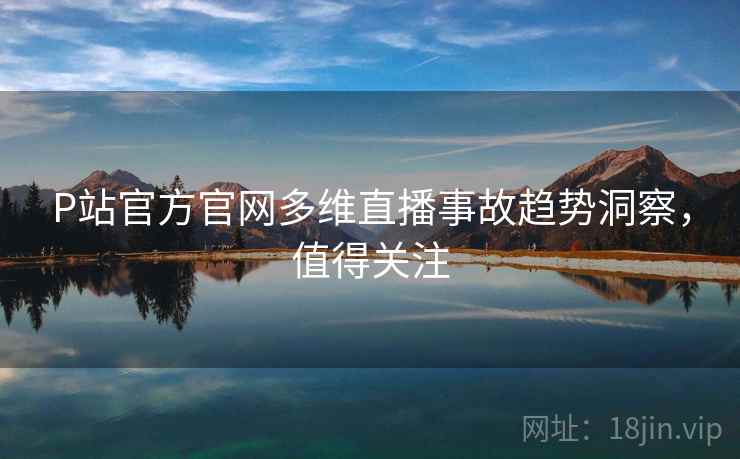P站官方官网多维直播事故趋势洞察,值得关注 P站官方官网多维直播事故趋势洞察,值得关注